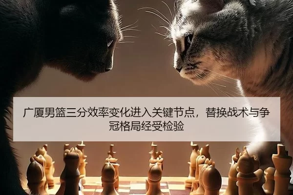 广厦男篮三分效率变化进入关键节点，替换战术与争冠格局经受检验（Kaiyun）